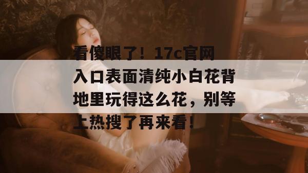 看傻眼了！17c官网入口表面清纯小白花背地里玩得这么花，别等上热搜了再来看！