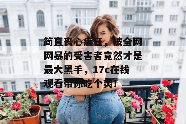 简直丧心病狂，被全网网暴的受害者竟然才是最大黑手，17c在线观看带你吃个爽！